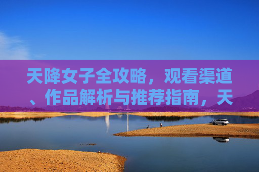 天降女子全攻略,观看渠道、作品解析与推荐指南,天降女子全攻略,观看指南、作品解析与推荐 天降女子全攻略,观看渠道、作品解析与推荐指南,天降女子全攻略,观看指南、作品解析与推荐