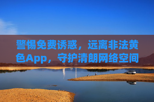 警惕免费诱惑,远离非法黄色App,守护清朗网络空间,警惕免费诱惑,远离非法黄色App,守护清朗网络空间 警惕免费诱惑,远离非法黄色App,守护清朗网络空间,警惕免费诱惑,远离非法黄色App,守护清朗网络空间