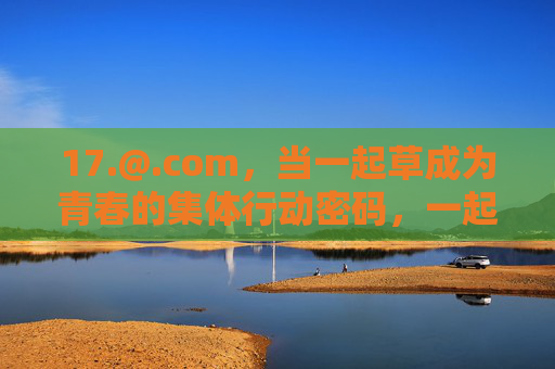 17.@.com,当一起草成为青春的集体行动密码,一起草,青春的集体行动密码 17.@.com,当一起草成为青春的集体行动密码,一起草,青春的集体行动密码