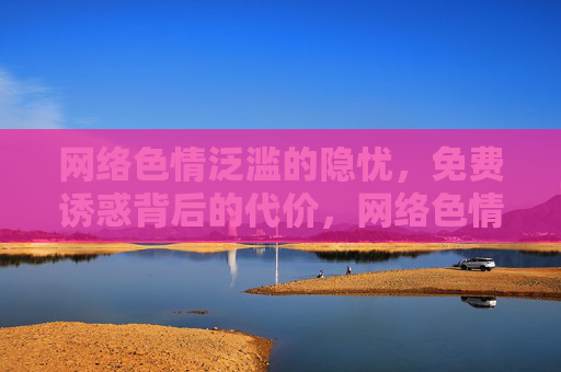 网络色情泛滥的隐忧,免费诱惑背后的代价,网络色情泛滥的隐忧,免费诱惑背后的代价 网络色情泛滥的隐忧,免费诱惑背后的代价,网络色情泛滥的隐忧,免费诱惑背后的代价