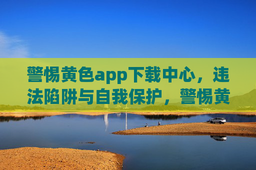 警惕黄色app下载中心,违法陷阱与自我保护,警惕黄色app下载中心,违法陷阱与自我保护 警惕黄色app下载中心,违法陷阱与自我保护,警惕黄色app下载中心,违法陷阱与自我保护