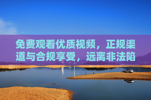 免费观看优质视频,正规渠道与合规享受,远离非法陷阱,免费优质视频,正规合规享,远离非法陷阱 免费观看优质视频,正规渠道与合规享受,远离非法陷阱,免费优质视频,正规合规享,远离非法陷阱