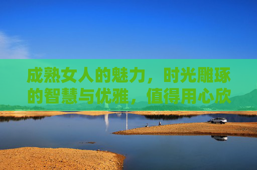 成熟女人的魅力,时光雕琢的智慧与优雅,值得用心欣赏 成熟女人的魅力,时光雕琢的智慧与优雅,值得用心欣赏
