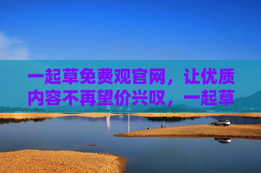 一起草免费观官网,让优质内容不再望价兴叹,一起草免费观官网,优质内容免费畅观,告别望价兴叹 一起草免费观官网,让优质内容不再望价兴叹,一起草免费观官网,优质内容免费畅观,告别望价兴叹