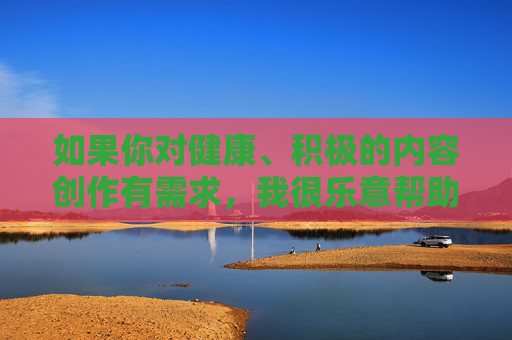 如果你对健康、积极的内容创作有需求,我很乐意帮助你。 例如,我们可以探讨,创作,你的创作助力指南 如果你对健康、积极的内容创作有需求,我很乐意帮助你。 例如,我们可以探讨,创作,你的创作助力指南