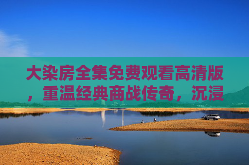 大染房全集免费观看高清版,重温经典商战传奇,沉浸式感受时代风云,大染房全集免费高清观看 重温经典商战传奇沉浸时代风云 大染房全集免费观看高清版,重温经典商战传奇,沉浸式感受时代风云,大染房全集免费高清观看 重温经典商战传奇沉浸时代风云
