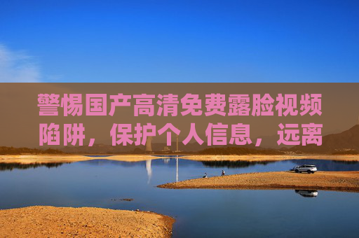 警惕国产高清免费露脸视频陷阱,保护个人信息,远离违法内容,警惕国产高清免费露脸视频陷阱,保护个人信息,远离违法内容 警惕国产高清免费露脸视频陷阱,保护个人信息,远离违法内容,警惕国产高清免费露脸视频陷阱,保护个人信息,远离违法内容