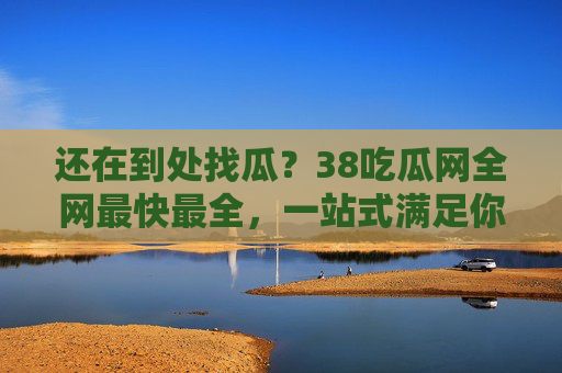 还在到处找瓜?38吃瓜网全网最快最全,一站式满足你的好奇心!还在找瓜?38吃瓜网全网最快最全一站式满足! 还在到处找瓜?38吃瓜网全网最快最全,一站式满足你的好奇心!还在找瓜?38吃瓜网全网最快最全一站式满足!