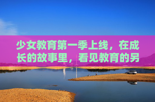 少女教育第一季上线，在成长的故事里，看见教育的另一种可能，少女教育，成长的另一种可能
