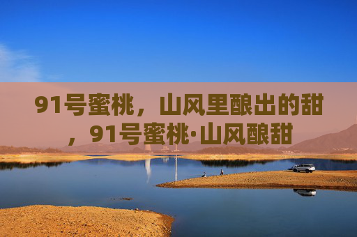 91号蜜桃，山风里酿出的甜，91号蜜桃·山风酿甜