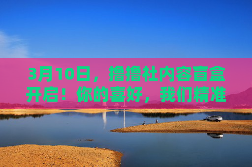 3月10日，撸撸社内容盲盒开启！你的喜好，我们精准投喂！3月10日撸撸社内容盲盒开启，精准投喂喜好！
