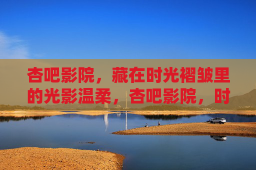 杏吧影院,藏在时光褶皱里的光影温柔,杏吧影院,时光褶皱里的光影温柔 杏吧影院,藏在时光褶皱里的光影温柔,杏吧影院,时光褶皱里的光影温柔