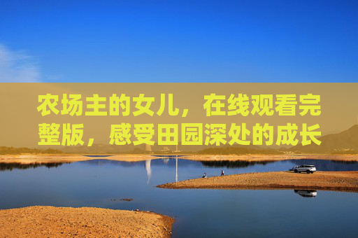 农场主的女儿,在线观看完整版,感受田园深处的成长与回响,农场主的女儿,田园深处的成长与回响 农场主的女儿,在线观看完整版,感受田园深处的成长与回响,农场主的女儿,田园深处的成长与回响