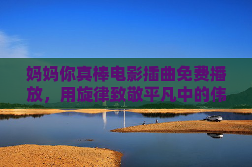 妈妈你真棒电影插曲免费播放，用旋律致敬平凡中的伟大，妈妈你真棒电影插曲免费播放，用旋律致敬平凡中的伟大