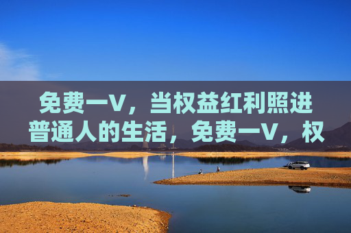 免费一V，当权益红利照进普通人的生活，免费一V，权益红利照进普通人生活