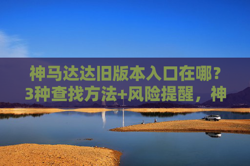 神马达达旧版本入口在哪?3种查找方法+风险提醒,神马达达旧版本入口在哪?3种查找方法+风险提醒 神马达达旧版本入口在哪?3种查找方法+风险提醒,神马达达旧版本入口在哪?3种查找方法+风险提醒