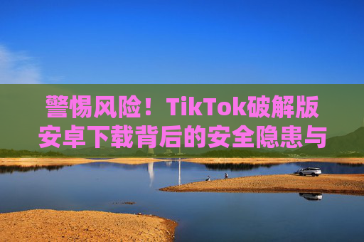 警惕风险!TikTok破解版安卓下载背后的安全隐患与正确使用指南,警惕TikTok破解版安卓下载风险,正确使用指南 警惕风险!TikTok破解版安卓下载背后的安全隐患与正确使用指南,警惕TikTok破解版安卓下载风险,正确使用指南
