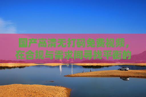 国产高清无打码免费视频,在合规与需求间寻找平衡的探索,国产无打码免费视频,合规与需求的平衡探索 国产高清无打码免费视频,在合规与需求间寻找平衡的探索,国产无打码免费视频,合规与需求的平衡探索