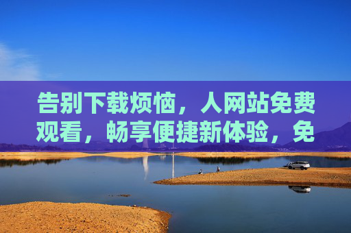 告别下载烦恼,人网站免费观看,畅享便捷新体验,免下载免费观看,畅享便捷新体验 告别下载烦恼,人网站免费观看,畅享便捷新体验,免下载免费观看,畅享便捷新体验