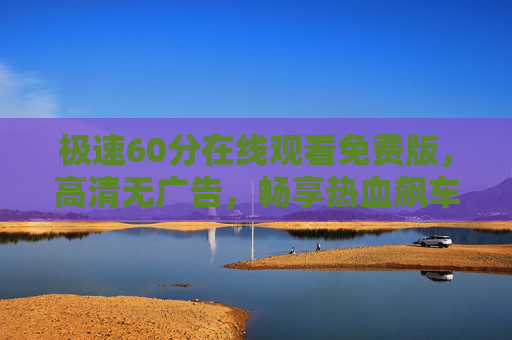 极速60分在线观看免费版，高清无广告，畅享热血飙车盛宴，极速60分免费高清在线观看，无广告畅享飙车热血盛宴