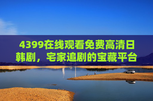 4399在线观看免费高清日韩剧,宅家追剧的宝藏平台全解析,4399,免费高清日韩剧宅家追剧宝藏平台全解析 4399在线观看免费高清日韩剧,宅家追剧的宝藏平台全解析,4399,免费高清日韩剧宅家追剧宝藏平台全解析
