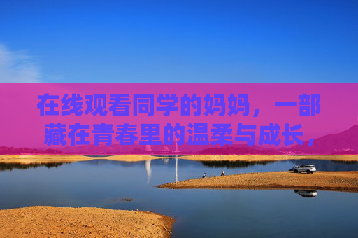 在线观看同学的妈妈,一部藏在青春里的温柔与成长,同学妈妈的温柔,藏在青春里的成长 在线观看同学的妈妈,一部藏在青春里的温柔与成长,同学妈妈的温柔,藏在青春里的成长