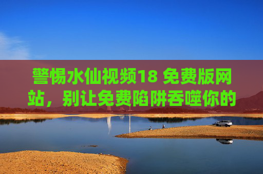 警惕水仙视频18 免费版网站,别让免费陷阱吞噬你的安全与权益,警惕水仙视频18免费版网站,别让免费陷阱吞噬安全权益 警惕水仙视频18 免费版网站,别让免费陷阱吞噬你的安全与权益,警惕水仙视频18免费版网站,别让免费陷阱吞噬安全权益