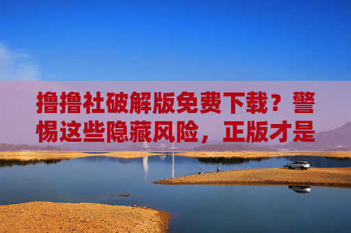 撸撸社破解版免费下载?警惕这些隐藏风险,正版才是安全之选,警惕撸撸社破解版下载风险,正版才是安全首选 撸撸社破解版免费下载?警惕这些隐藏风险,正版才是安全之选,警惕撸撸社破解版下载风险,正版才是安全首选