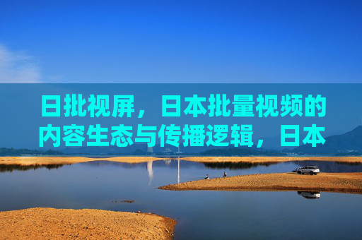 日批视屏，日本批量视频的内容生态与传播逻辑，日本批量视频，内容生态与传播逻辑