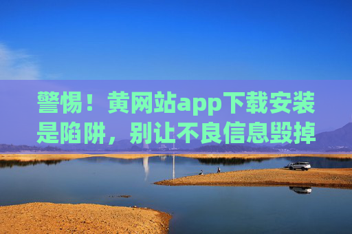 警惕！黄网站app下载安装是陷阱，别让不良信息毁掉你的生活，警惕！黄网站app下载是陷阱，别让不良信息毁掉你的生活