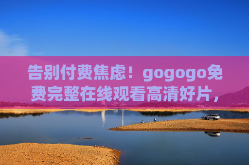 告别付费焦虑！gogogo免费完整在线观看高清好片，随时随地畅追精彩，告别付费焦虑，免费高清好片随时畅追