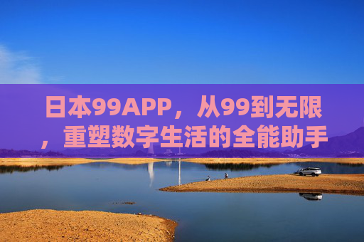 日本99APP，从99到无限，重塑数字生活的全能助手，日本99APP，从99到无限，重塑数字生活的全能助手