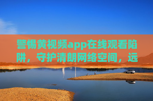 警惕黄视频app在线观看陷阱,守护清朗网络空间,远离违法与危害,警惕黄视频app观看陷阱,守护清朗网络空间 警惕黄视频app在线观看陷阱,守护清朗网络空间,远离违法与危害,警惕黄视频app观看陷阱,守护清朗网络空间