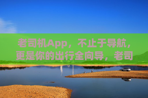 老司机App，不止于导航，更是你的出行全向导，老司机App，不止于导航，更是你的出行全向导