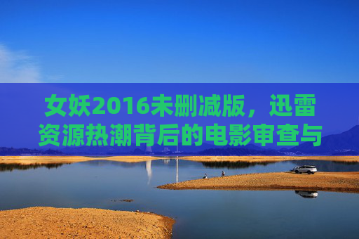 女妖2016未删减版,迅雷资源热潮背后的电影审查与观众期待,迅雷热潮下的女妖2016未删减版,电影审查与观众期待的碰撞 女妖2016未删减版,迅雷资源热潮背后的电影审查与观众期待,迅雷热潮下的女妖2016未删减版,电影审查与观众期待的碰撞
