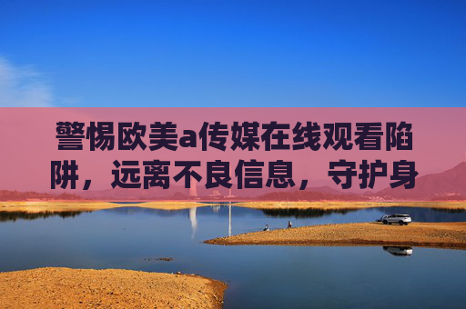 警惕欧美a传媒在线观看陷阱,远离不良信息,守护身心健康,警惕欧美不良传媒在线观看陷阱,守护身心健康 警惕欧美a传媒在线观看陷阱,远离不良信息,守护身心健康,警惕欧美不良传媒在线观看陷阱,守护身心健康