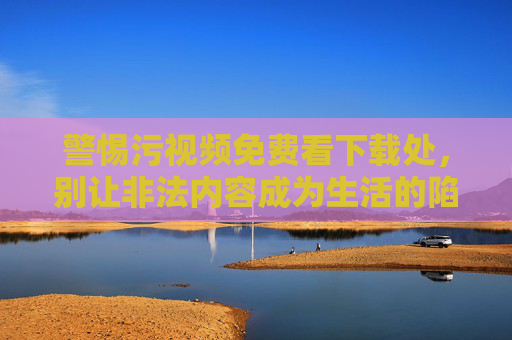 警惕污视频免费看下载处,别让非法内容成为生活的陷阱 警惕污视频免费看下载处,别让非法内容成为生活的陷阱