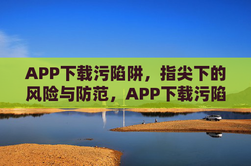 APP下载污陷阱,指尖下的风险与防范,APP下载污陷阱,指尖下的风险防范 APP下载污陷阱,指尖下的风险与防范,APP下载污陷阱,指尖下的风险防范