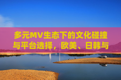多元MV生态下的文化碰撞与平台选择,欧美、日韩与国产网站app解析,多元MV生态,文化碰撞与欧美、日韩、国产平台选择 多元MV生态下的文化碰撞与平台选择,欧美、日韩与国产网站app解析,多元MV生态,文化碰撞与欧美、日韩、国产平台选择