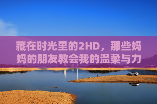 藏在时光里的2HD，那些妈妈的朋友教会我的温柔与力量，妈妈的朋友，时光里的温柔与力量