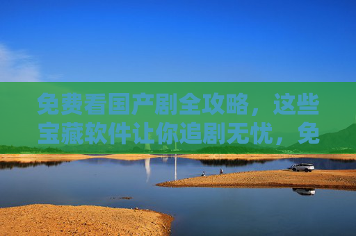 免费看国产剧全攻略，这些宝藏软件让你追剧无忧，免费看国产剧全攻略，宝藏软件让你追剧无忧