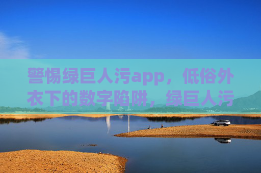 警惕绿巨人污app，低俗外衣下的数字陷阱，绿巨人污app，低俗外衣下的数字陷阱