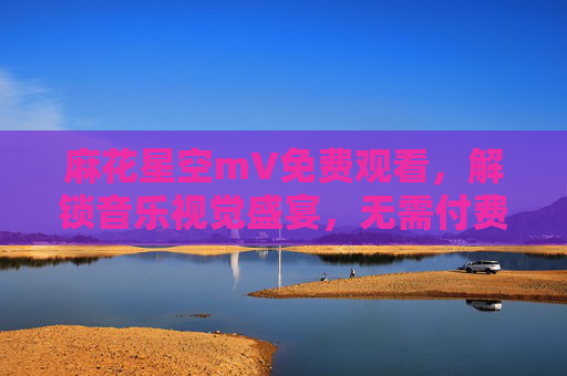 麻花星空mV免费观看,解锁音乐视觉盛宴,无需付费畅享精彩,麻花星空mV免费观看,解锁音乐视觉盛宴 麻花星空mV免费观看,解锁音乐视觉盛宴,无需付费畅享精彩,麻花星空mV免费观看,解锁音乐视觉盛宴