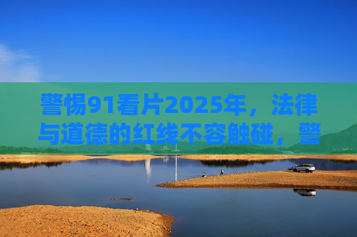 警惕91看片2025年,法律与道德的红线不容触碰,警惕91看片2025,法律与道德红线不可逾越 警惕91看片2025年,法律与道德的红线不容触碰,警惕91看片2025,法律与道德红线不可逾越