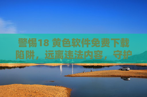 警惕18 黄色软件免费下载陷阱，远离违法内容，守护健康生活，警惕18+黄色软件免费下载陷阱，远离违法守护健康生活