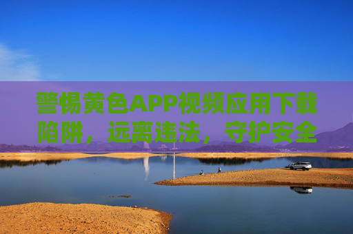 警惕黄色APP视频应用下载陷阱，远离违法，守护安全与健康，警惕黄色APP下载陷阱，远离违法，守护健康安全
