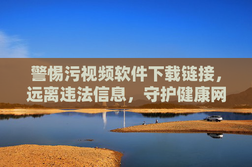 警惕污视频软件下载链接，远离违法信息，守护健康网络空间，警惕污视频软件下载链接，远离违法信息守护健康网络空间