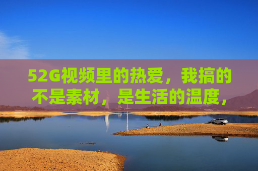 52G视频里的热爱,我搞的不是素材,是生活的温度,52G视频里的热爱,不是素材,是生活的温度 52G视频里的热爱,我搞的不是素材,是生活的温度,52G视频里的热爱,不是素材,是生活的温度