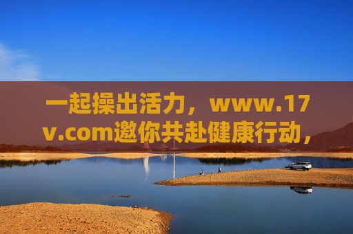 一起操出活力,www.17v.com邀你共赴健康行动,一起操出活力,17v.com邀你共赴健康行动 一起操出活力,www.17v.com邀你共赴健康行动,一起操出活力,17v.com邀你共赴健康行动
