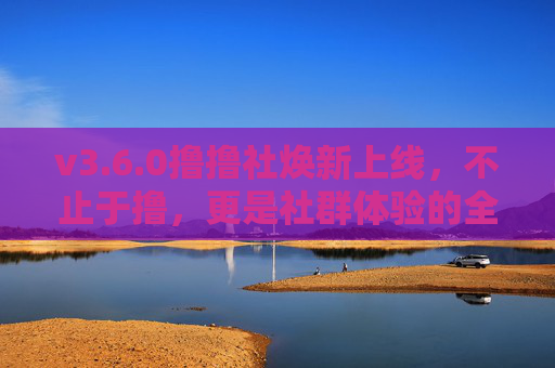 v3.6.0撸撸社焕新上线,不止于撸,更是社群体验的全面升级!v3.6.0撸撸社焕新上线,社群体验全面升级 v3.6.0撸撸社焕新上线,不止于撸,更是社群体验的全面升级!v3.6.0撸撸社焕新上线,社群体验全面升级